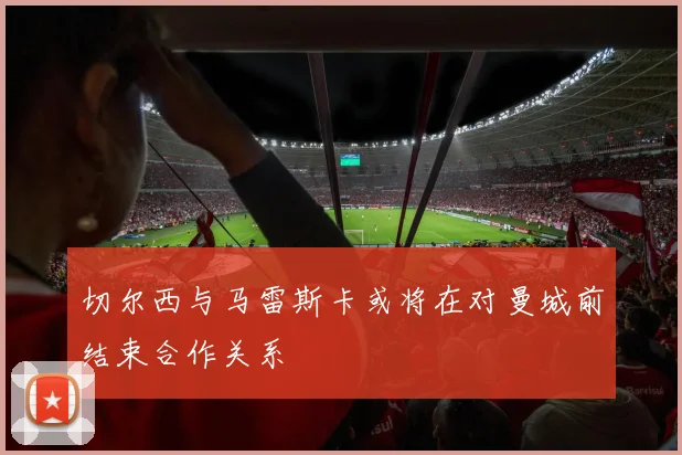 切尔西与马雷斯卡或将在对曼城前结束合作关系