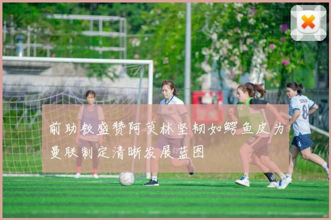 前助教盛赞阿莫林坚韧如鳄鱼皮为曼联制定清晰发展蓝图