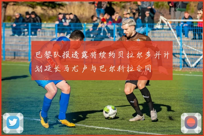 巴黎队报透露将续约贝拉尔多并计划延长马尤卢与巴尔科拉合同