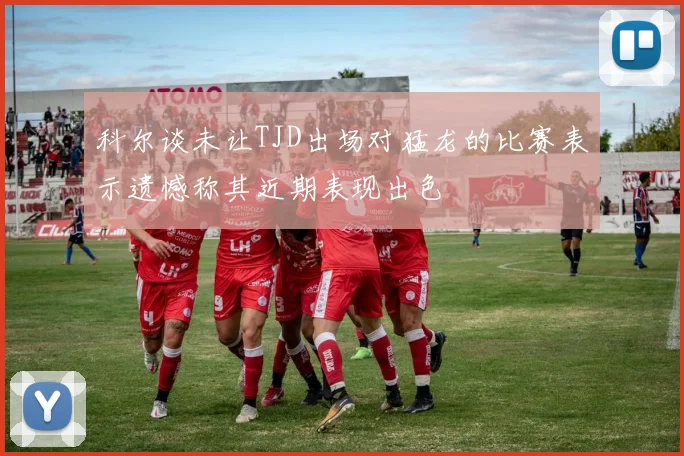 科尔谈未让TJD出场对猛龙的比赛表示遗憾称其近期表现出色