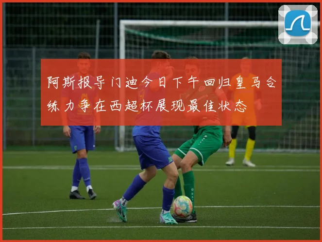 阿斯报导门迪今日下午回归皇马合练力争在西超杯展现最佳状态