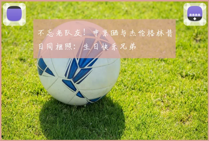 不忘老队友！申京晒与杰伦格林昔日同框照：生日快乐兄弟