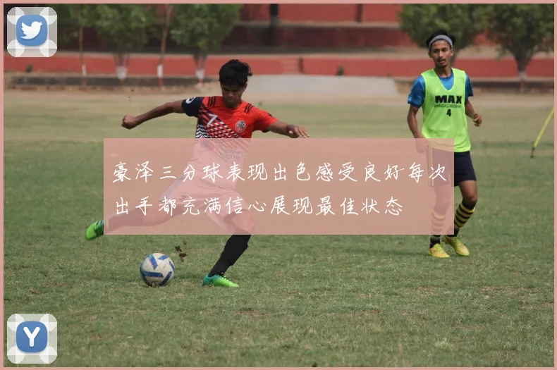 豪泽三分球表现出色感受良好每次出手都充满信心展现最佳状态