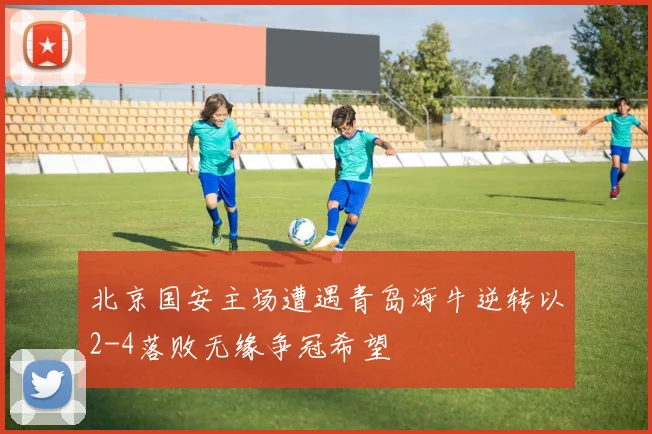 北京国安主场遭遇青岛海牛逆转以2-4落败无缘争冠希望