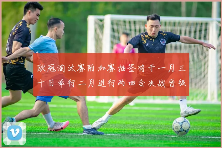欧冠淘汰赛附加赛抽签将于一月三十日举行二月进行两回合决战晋级十六强