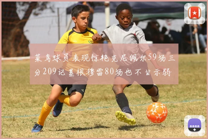 菜鸟球员表现惊艳克尼佩尔59场三分209记基根穆雷80场也不甘示弱