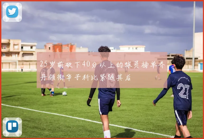 25岁前砍下40分以上的球员榜单乔丹领衔华子科比紧随其后