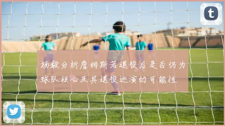 杨毅分析詹姆斯若退役后是否仍为球队核心及其退役巡演的可能性