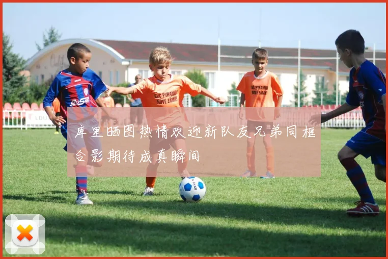 库里晒图热情欢迎新队友兄弟同框合影期待成真瞬间
