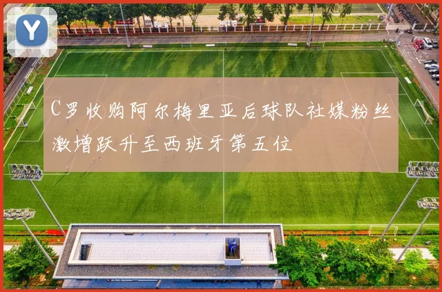 C罗收购阿尔梅里亚后球队社媒粉丝激增跃升至西班牙第五位