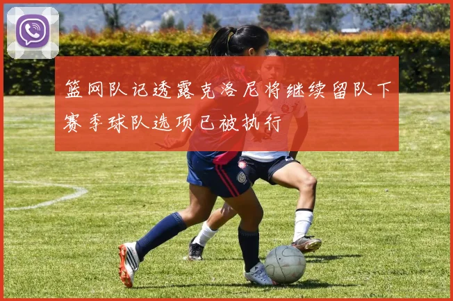 篮网队记透露克洛尼将继续留队下赛季球队选项已被执行