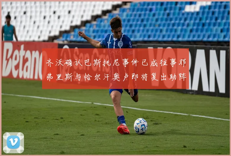 齐沃确认巴斯托尼事件已成往事邓弗里斯与恰尔汗奥卢即将复出助阵