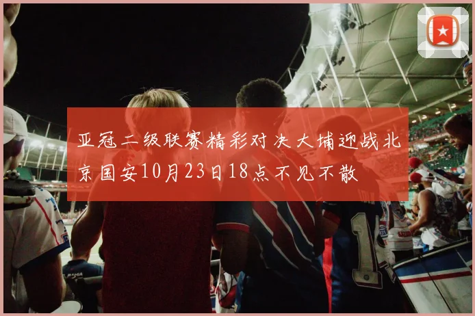 亚冠二级联赛精彩对决大埔迎战北京国安10月23日18点不见不散