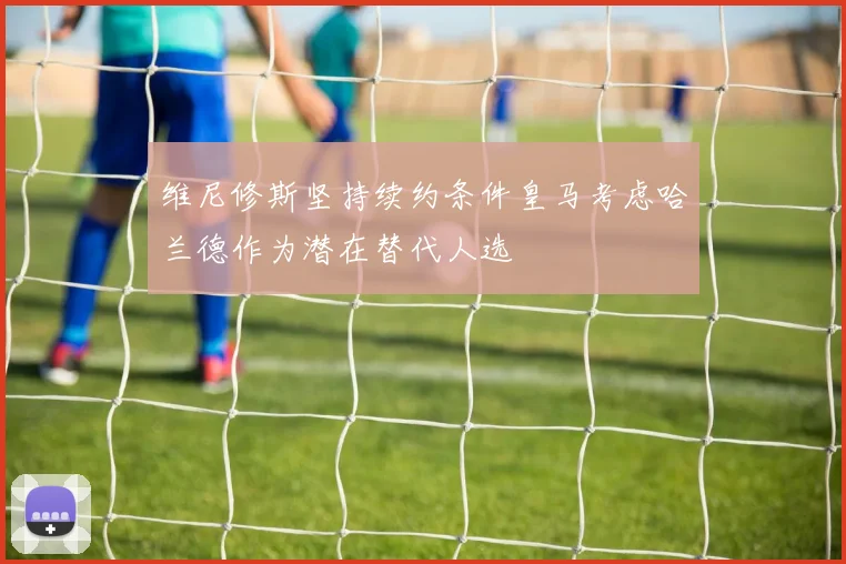 维尼修斯坚持续约条件皇马考虑哈兰德作为潜在替代人选