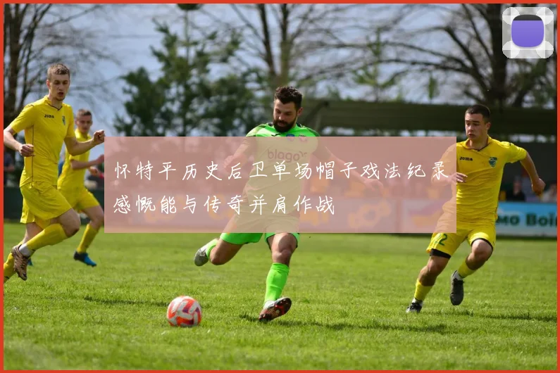 怀特平历史后卫单场帽子戏法纪录感慨能与传奇并肩作战