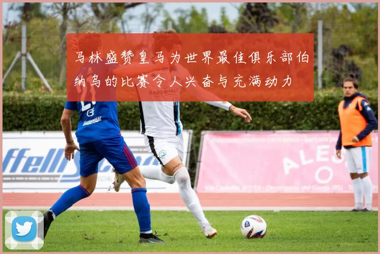 马林盛赞皇马为世界最佳俱乐部伯纳乌的比赛令人兴奋与充满动力