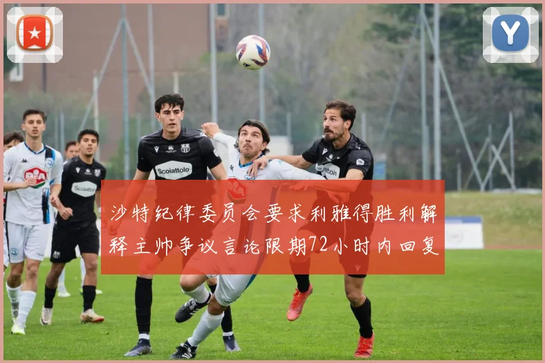 沙特纪律委员会要求利雅得胜利解释主帅争议言论限期72小时内回复