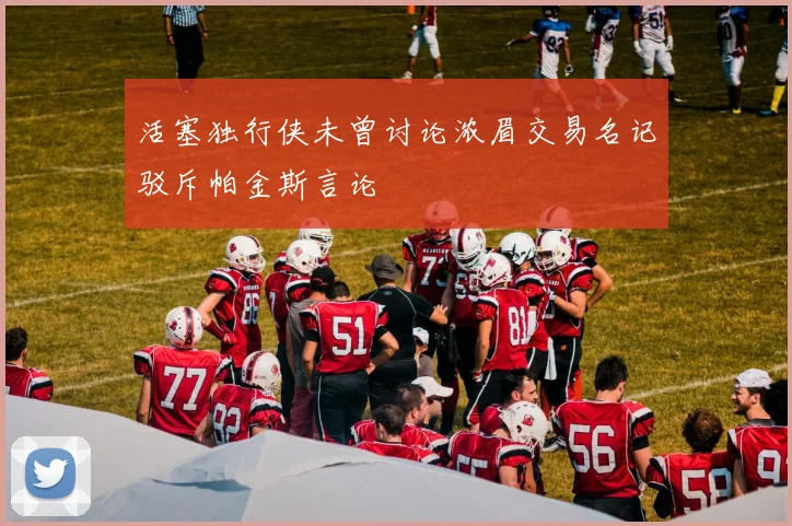 活塞独行侠未曾讨论浓眉交易名记驳斥帕金斯言论