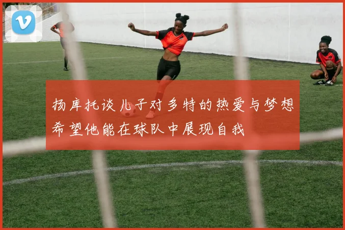 扬库托谈儿子对多特的热爱与梦想希望他能在球队中展现自我