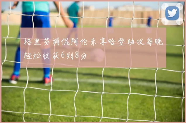 格里芬调侃阿伦乐享哈登助攻每晚轻松收获6到8分