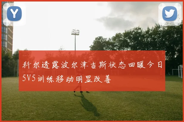 科尔透露波尔津吉斯状态回暖今日5V5训练移动明显改善