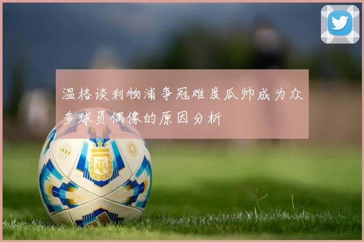 温格谈利物浦争冠难度瓜帅成为众多球员偶像的原因分析