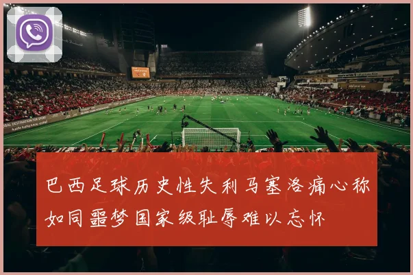 巴西足球历史性失利马塞洛痛心称如同噩梦国家级耻辱难以忘怀