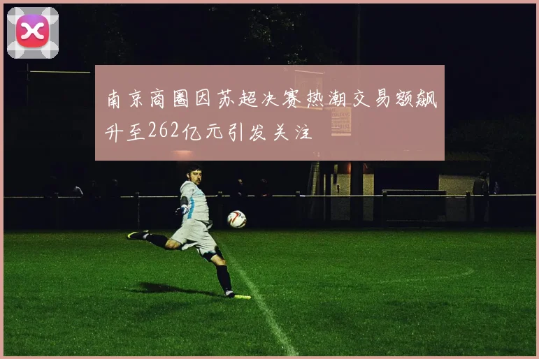 南京商圈因苏超决赛热潮交易额飙升至262亿元引发关注