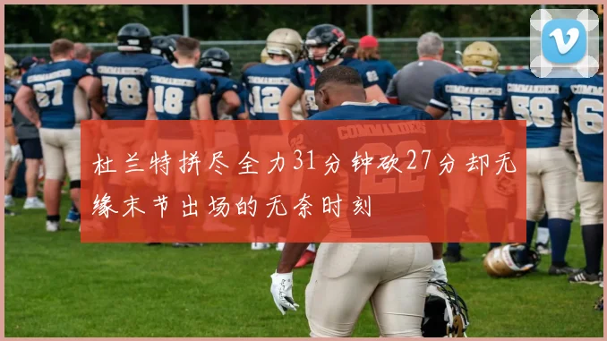 杜兰特拼尽全力31分钟砍27分却无缘末节出场的无奈时刻