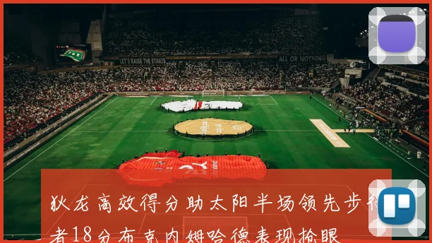 狄龙高效得分助太阳半场领先步行者18分布克内姆哈德表现抢眼