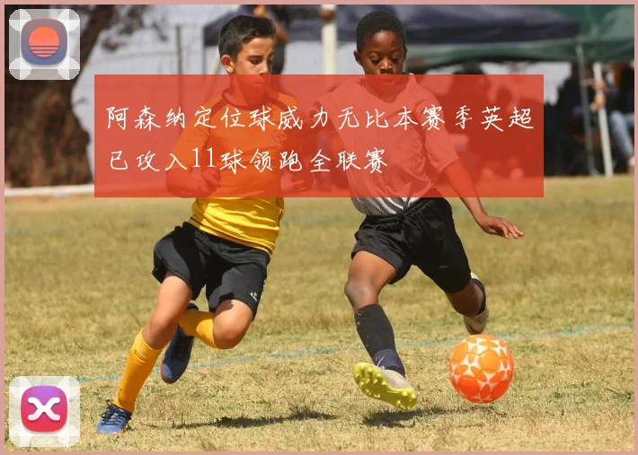 阿森纳定位球威力无比本赛季英超已攻入11球领跑全联赛