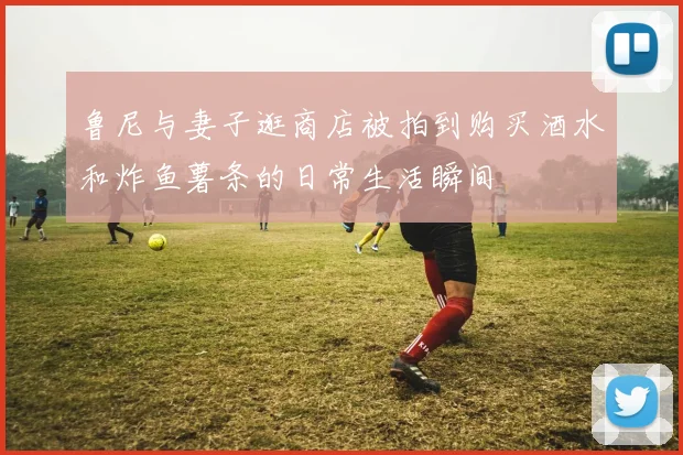 鲁尼与妻子逛商店被拍到购买酒水和炸鱼薯条的日常生活瞬间