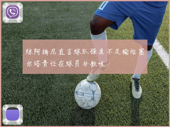 琼阿梅尼直言球队强度不足输给塞尔塔责任在球员非教练