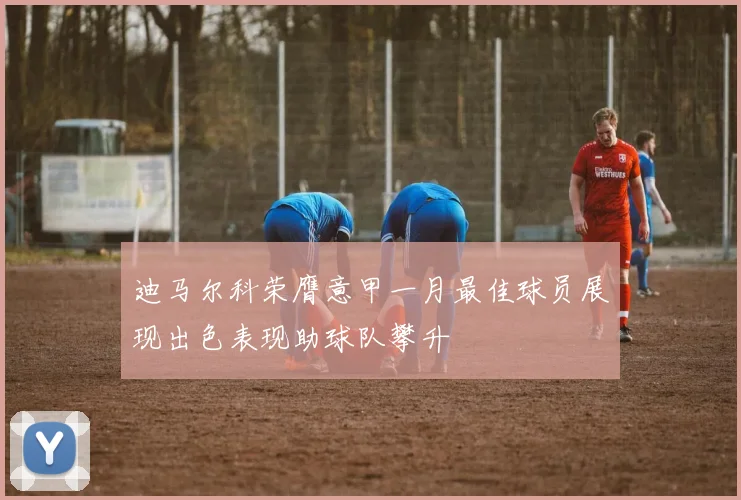迪马尔科荣膺意甲一月最佳球员展现出色表现助球队攀升